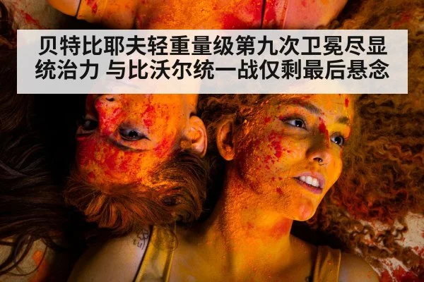 贝特比耶夫轻重量级第九次卫冕尽显统治力 与比沃尔统一战仅剩最后悬念